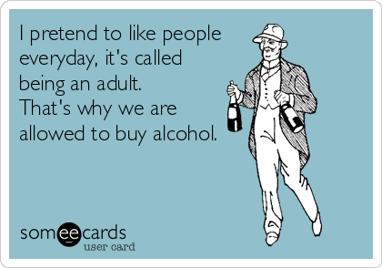 I pretend to like people 
everyday, it's called
being an adult.
That's why we are
allowed to buy alcohol.