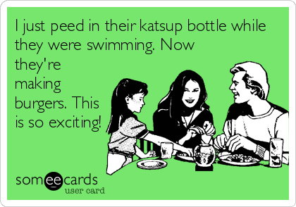 I just peed in their katsup bottle while
they were swimming. Now
they're
making
burgers. This
is so exciting!