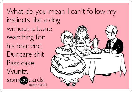 What do you mean I can't follow my
instincts like a dog
without a bone
searching for
his rear end.
Duncare shit.
Pass cake.
Wuntz.
