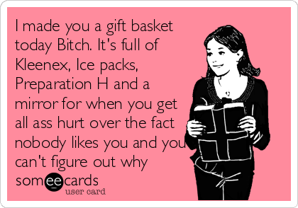 I made you a gift basket 
today Bitch. It's full of
Kleenex, Ice packs,
Preparation H and a
mirror for when you get
all ass hurt over the fact
nobody likes you and you
can't figure out why
