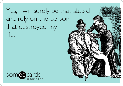 Yes, I will surely be that stupid
and rely on the person
that destroyed my
life.