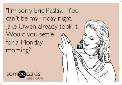 "I'm sorry Eric Paslay.  You
can't be my Friday night. 
Jake Owen already took it. 
Would you settle
for a Monday
morning?"