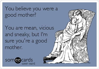 You believe you were a
good mother?

You are mean, vicious
and sneaky, but I'm
sure you're a good
mother.