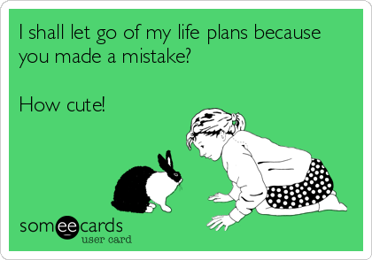 I shall let go of my life plans because
you made a mistake?

How cute!