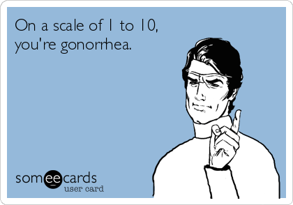 On a scale of 1 to 10,
you're gonorrhea.