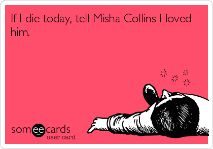 If I die today, tell Misha Collins I loved
him.