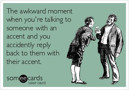 The awkward moment
when you're talking to
someone with an
accent and you
accidently reply
back to them with
their accent.