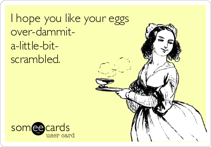 I hope you like your eggs
over-dammit-
a-little-bit-
scrambled.