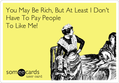 You May Be Rich, But At Least I Don't
Have To Pay People
To Like Me!
