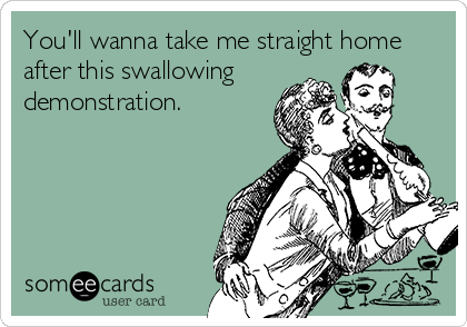 You'll wanna take me straight home
after this swallowing    
demonstration.