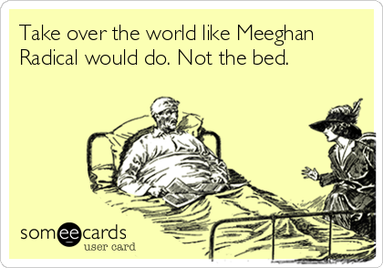 Take over the world like Meeghan
Radical would do. Not the bed.
