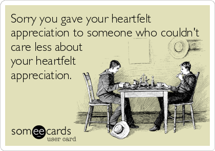 Sorry you gave your heartfelt
appreciation to someone who couldn't 
care less about
your heartfelt
appreciation.