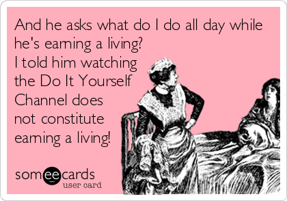And he asks what do I do all day while
he's earning a living?
I told him watching
the Do It Yourself
Channel does
not constitute
earning a living!