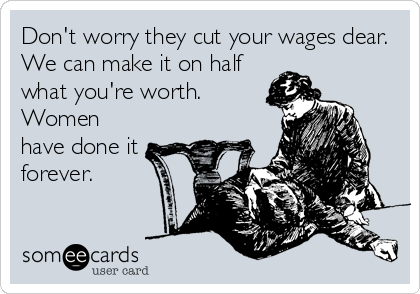 Don't worry they cut your wages dear.
We can make it on half
what you're worth.
Women
have done it
forever.