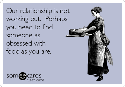 Our relationship is not
working out.  Perhaps
you need to find
someone as 
obsessed with 
food as you are.