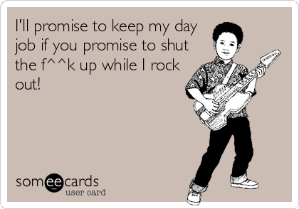 I'll promise to keep my day
job if you promise to shut
the f^^k up while I rock
out!