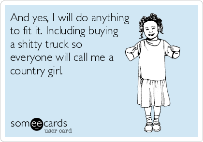 And yes, I will do anything
to fit it. Including buying
a shitty truck so
everyone will call me a
country girl.