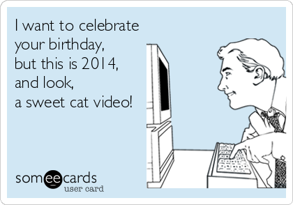 I want to celebrate 
your birthday, 
but this is 2014, 
and look, 
a sweet cat video!