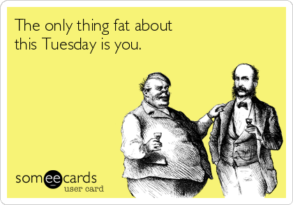The only thing fat about
this Tuesday is you.
