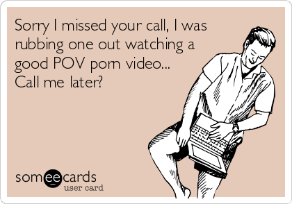 Sorry I missed your call, I was
rubbing one out watching a
good POV porn video...
Call me later?
