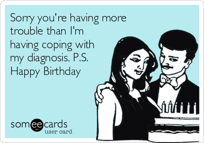 Sorry you're having more
trouble than I'm
having coping with
my diagnosis. P.S.
Happy Birthday