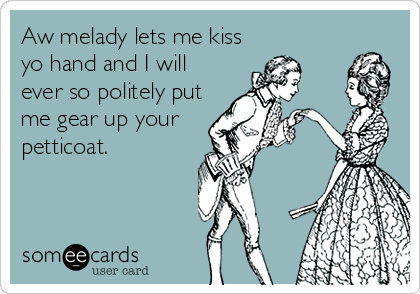 Aw melady lets me kiss
yo hand and I will
ever so politely put
me gear up your
petticoat.