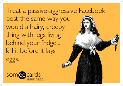 Treat a passive-aggressive Facebook
post the same way you
would a hairy, creepy
thing with legs living
behind your fridge...
kill it before it lays
eggs.