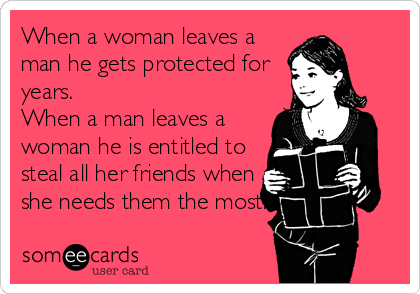 When a woman leaves a
man he gets protected for
years.
When a man leaves a
woman he is entitled to
steal all her friends when
she needs them the most.