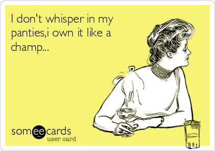 I don't whisper in my
panties,i own it like a
champ...