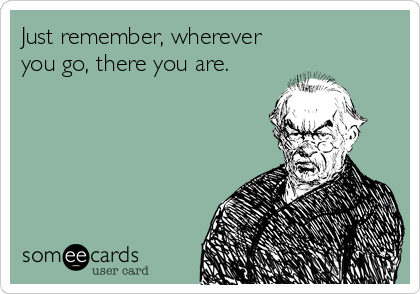 Just remember, wherever
you go, there you are.