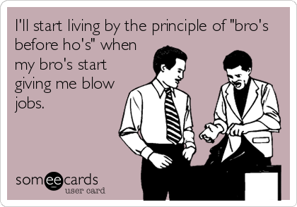 I'll start living by the principle of "bro's
before ho's" when
my bro's start
giving me blow
jobs.