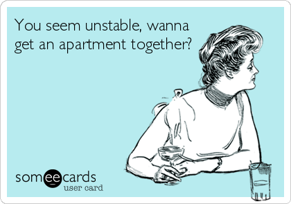 You seem unstable, wanna
get an apartment together?