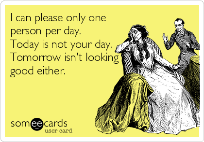 I can please only one
person per day.
Today is not your day.
Tomorrow isn't looking
good either.