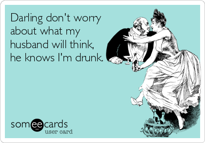 Darling don't worry
about what my
husband will think,
he knows I'm drunk.