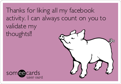 Thanks for liking all my facebook
activity. I can always count on you to
validate my
thoughts!!