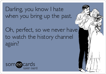 Darling, you know I hate
when you bring up the past. 

Oh, perfect, so we never have
to watch the history channel
again?