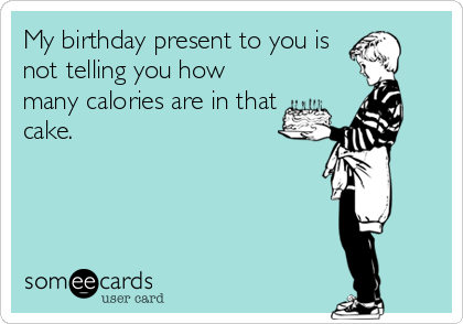 My birthday present to you is
not telling you how
many calories are in that
cake.