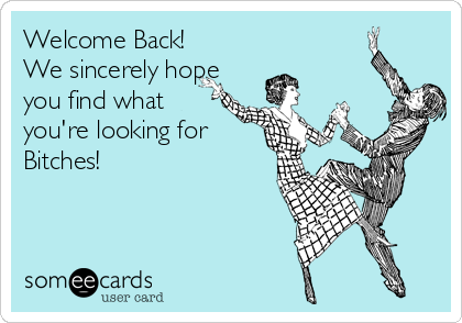 Welcome Back! 
We sincerely hope
you find what
you're looking for
Bitches!