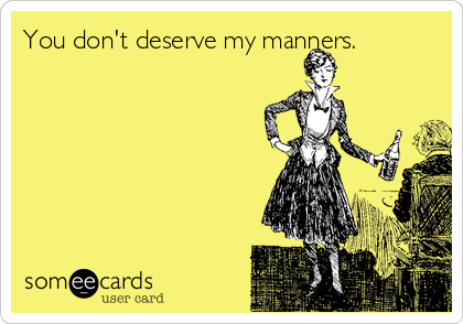You don't deserve my manners.