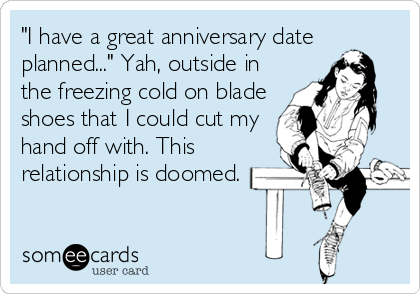 "I have a great anniversary date
planned..." Yah, outside in
the freezing cold on blade
shoes that I could cut my
hand off with. This
relationship is doomed.