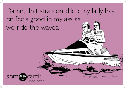 Damn, that strap on dildo my lady has
on feels good in my ass as
we ride the waves.