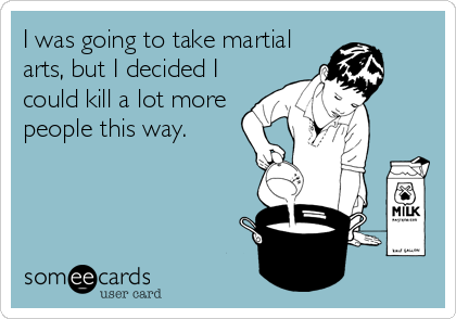 I was going to take martial
arts, but I decided I
could kill a lot more
people this way.