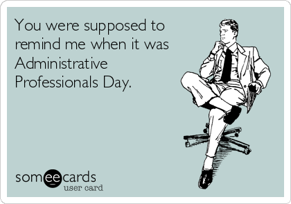 You were supposed to
remind me when it was
Administrative
Professionals Day.