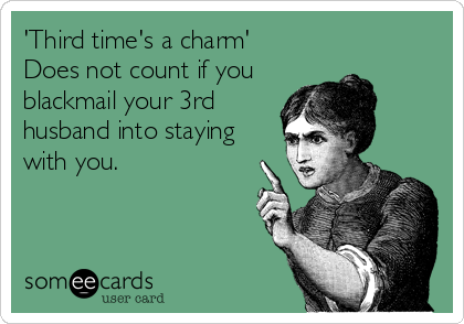 'Third time's a charm' 
Does not count if you 
blackmail your 3rd
husband into staying
with you.
