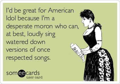 I'd be great for American
Idol because I'm a
desperate moron who can,
at best, loudly sing
watered down
versions of once
respected songs.