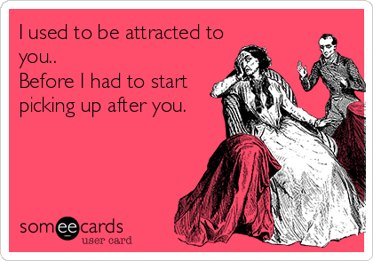 I used to be attracted to
you..
Before I had to start
picking up after you.
