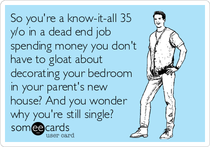 So you're a know-it-all 35
y/o in a dead end job
spending money you don't
have to gloat about
decorating your bedroom
in your parent's new
house? And you wonder   
why you're still single?