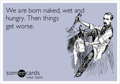 We are born naked, wet and
hungry. Then things
get worse.