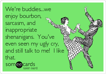 We're buddies...we
enjoy bourbon,
sarcasm, and
inappropriate
shenanigans.  You've
even seen my ugly cry,
and still talk to me!  I like
that.