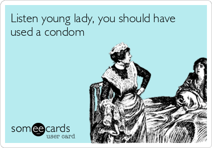 Listen young lady, you should have
used a condom
